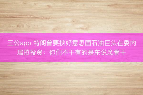 三公app 特朗普要挟好意思国石油巨头在委内瑞拉投资：你们不干有的是东说念骨干