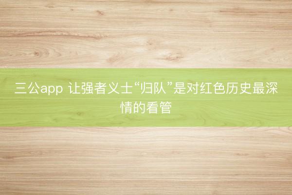 三公app 让强者义士“归队”是对红色历史最深情的看管