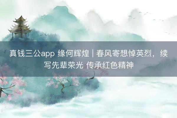 真钱三公app 缘何辉煌 | 春风寄想悼英烈,续写先辈荣光 传承红色精神