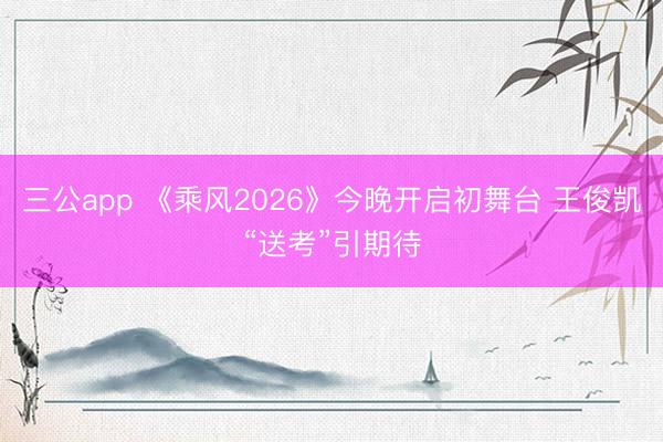 三公app 《乘风2026》今晚开启初舞台 王俊凯“送考”引期待
