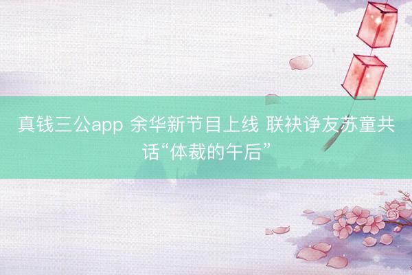 真钱三公app 余华新节目上线 联袂诤友苏童共话“体裁的午后”