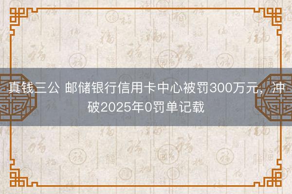 真钱三公 邮储银行信用卡中心被罚300万元，冲破2025年0罚单记载