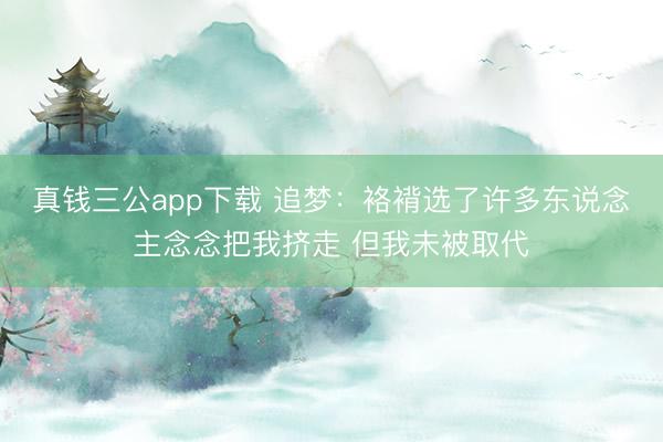 真钱三公app下载 追梦:袼褙选了许多东说念主念念把我挤走 但我未被取代