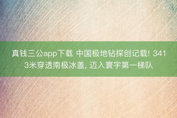 真钱三公app下载 中国极地钻探创记载! 3413米穿透南极冰盖， 迈入寰宇第一梯队