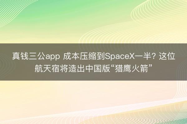 真钱三公app 成本压缩到SpaceX一半? 这位航天宿将造出中国版“猎鹰火箭”