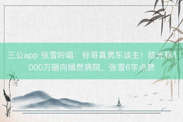 三公app 张雪吟唱：标哥真男东谈主！陈光标1000万砸向嫣然病院，张雪6字点赞