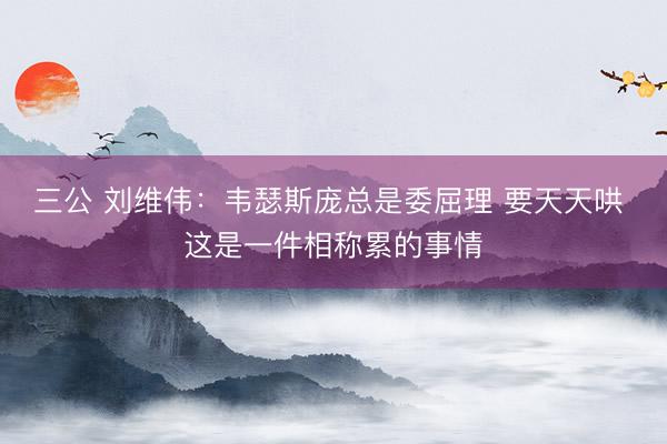 三公 刘维伟：韦瑟斯庞总是委屈理 要天天哄 这是一件相称累的事情