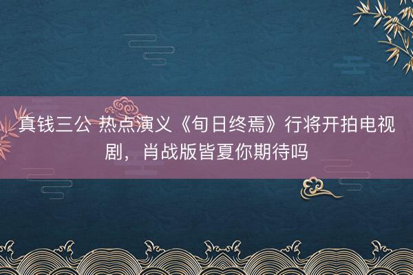 真钱三公 热点演义《旬日终焉》行将开拍电视剧，肖战版皆夏你期待吗
