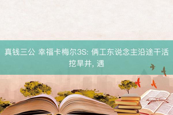 真钱三公 幸福卡梅尔3S: 俩工东说念主沿途干活挖旱井， 遇