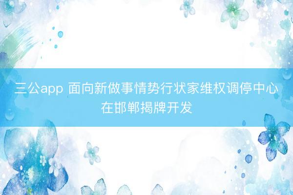三公app 面向新做事情势行状家维权调停中心在邯郸揭牌开发