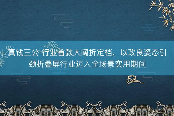 真钱三公 行业首款大阔折定档，以改良姿态引颈折叠屏行业迈入全场景实用期间