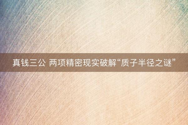 真钱三公 两项精密现实破解“质子半径之谜”