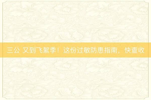 三公 又到飞絮季！这份过敏防患指南，快查收