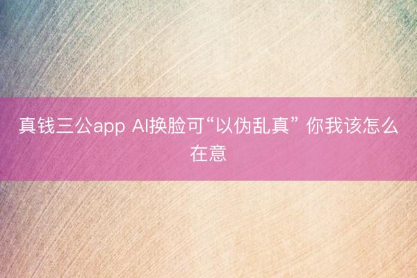真钱三公app AI换脸可“以伪乱真” 你我该怎么在意