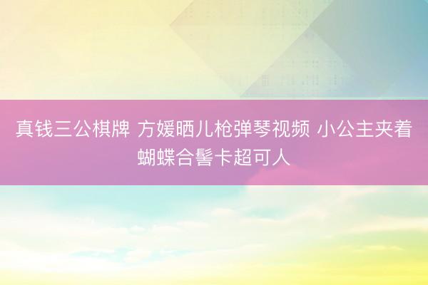 真钱三公棋牌 方媛晒儿枪弹琴视频 小公主夹着蝴蝶合髻卡超可人