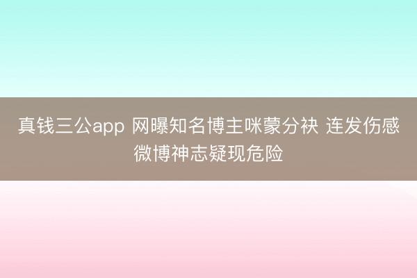 真钱三公app 网曝知名博主咪蒙分袂 连发伤感微博神志疑现危险
