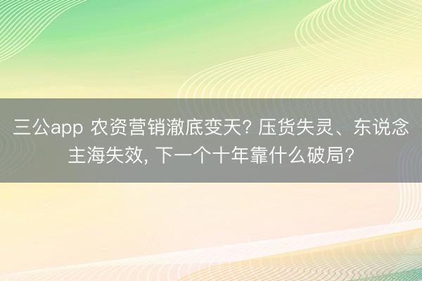 三公app 农资营销澈底变天? 压货失灵、东说念主海失效， 下一个十年靠什么破局?