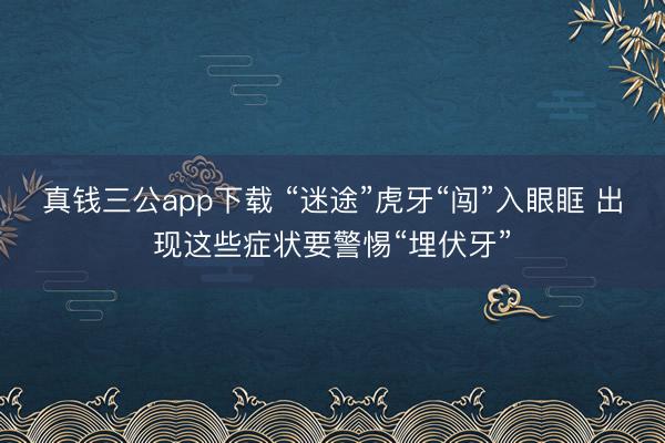 真钱三公app下载 “迷途”虎牙“闯”入眼眶 出现这些症状要警惕“埋伏牙”