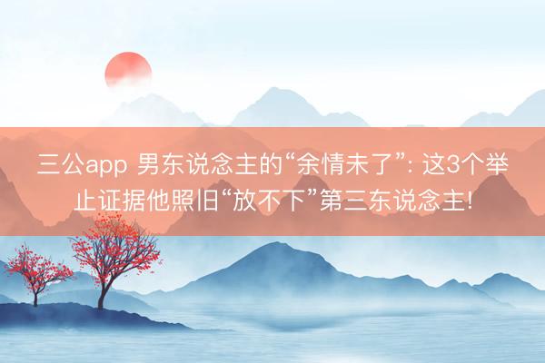 三公app 男东说念主的“余情未了”: 这3个举止证据他照旧“放不下”第三东说念主!