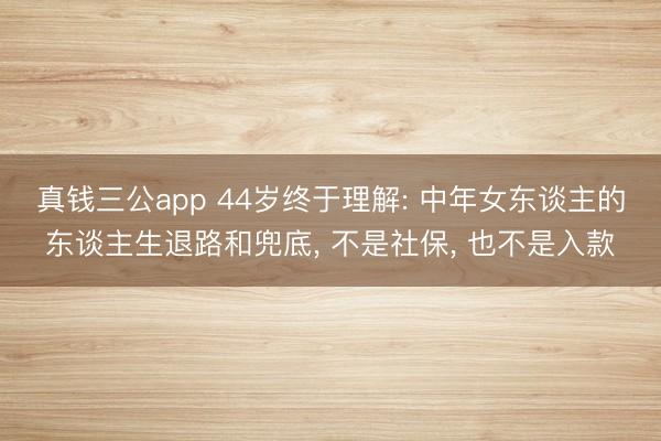 真钱三公app 44岁终于理解: 中年女东谈主的东谈主生退路和兜底， 不是社保， 也不是入款