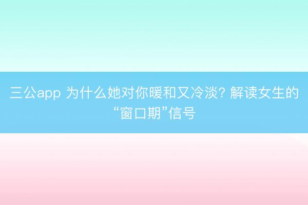 三公app 为什么她对你暖和又冷淡? 解读女生的“窗口期”信号