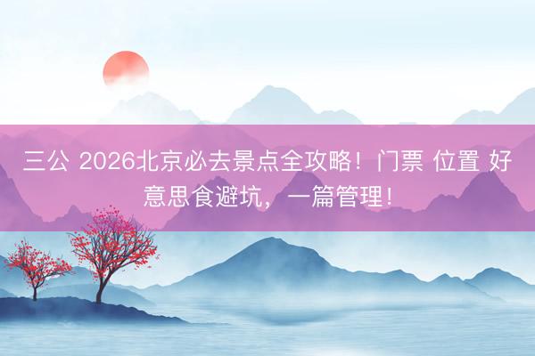 三公 2026北京必去景点全攻略！门票 位置 好意思食避坑，一篇管理！