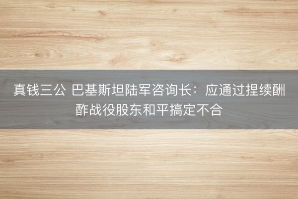 真钱三公 巴基斯坦陆军咨询长：应通过捏续酬酢战役股东和平搞定不合