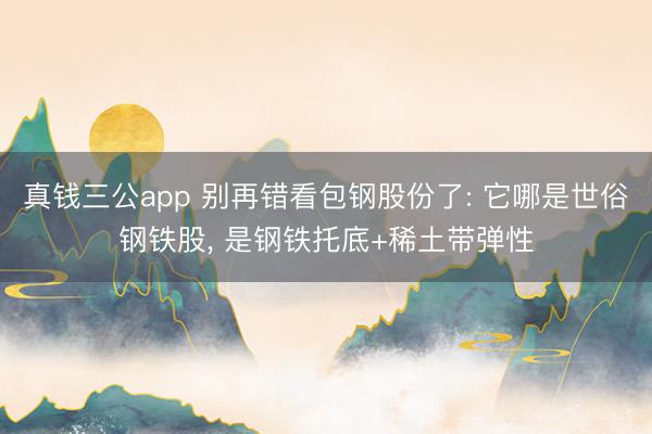 真钱三公app 别再错看包钢股份了: 它哪是世俗钢铁股， 是钢铁托底+稀土带弹性