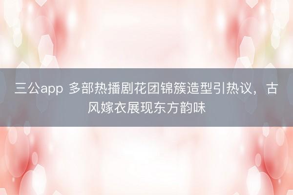 三公app 多部热播剧花团锦簇造型引热议，古风嫁衣展现东方韵味