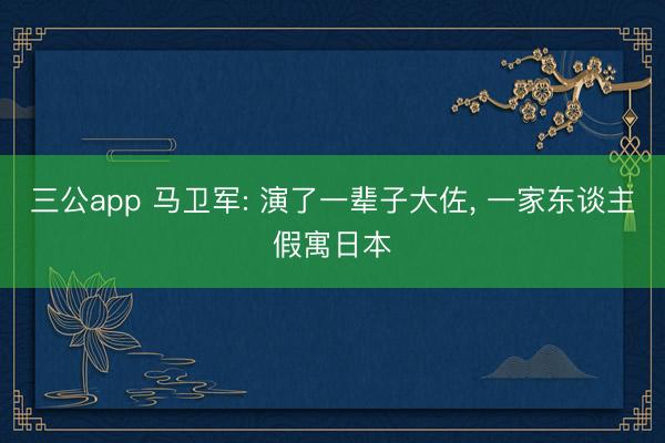 三公app 马卫军: 演了一辈子大佐， 一家东谈主假寓日本