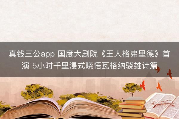 真钱三公app 国度大剧院《王人格弗里德》首演 5小时千里浸式晓悟瓦格纳骁雄诗篇