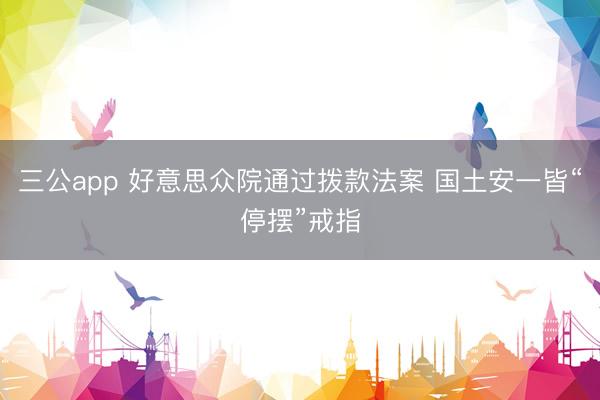 三公app 好意思众院通过拨款法案 国土安一皆“停摆”戒指