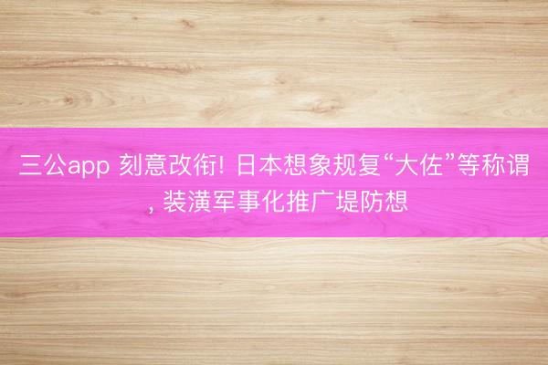 三公app 刻意改衔! 日本想象规复“大佐”等称谓 ， 装潢军事化推广堤防想