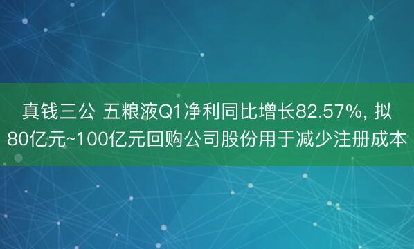 真钱三公 五粮液Q1净利同比增长82.57%， 拟80亿元~100亿元回购公司股份用于减少注册成本