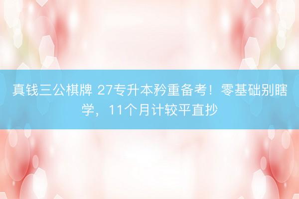 真钱三公棋牌 27专升本矜重备考！零基础别瞎学，11个月计较平直抄