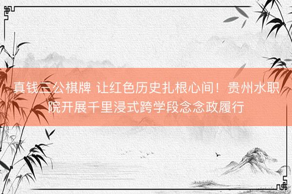 真钱三公棋牌 让红色历史扎根心间！贵州水职院开展千里浸式跨学段念念政履行