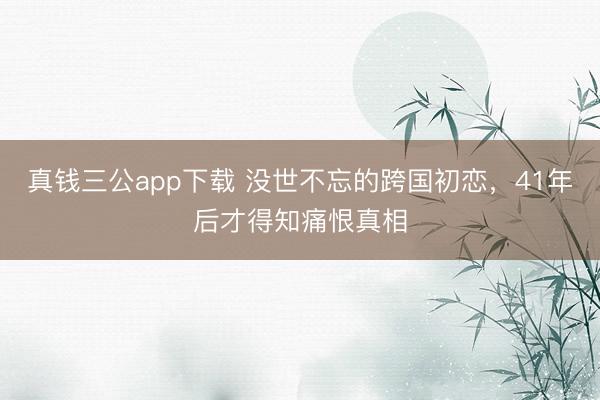 真钱三公app下载 没世不忘的跨国初恋，41年后才得知痛恨真相