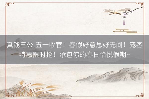 真钱三公 五一收官！春假好意思好无间！宠客特惠限时抢！承包你的春日怡悦假期~