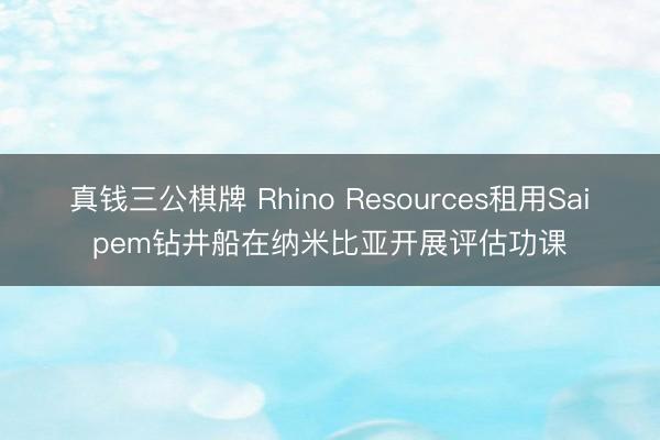 真钱三公棋牌 Rhino Resources租用Saipem钻井船在纳米比亚开展评估功课