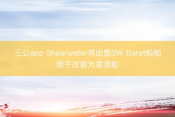三公app Shearwater将出售SW Baret船舶用于改装为震源船