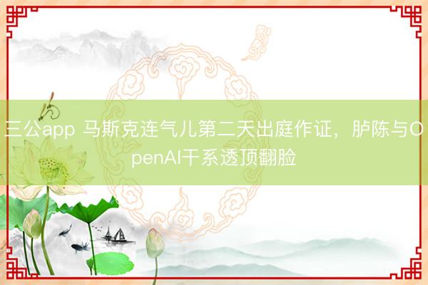 三公app 马斯克连气儿第二天出庭作证，胪陈与OpenAI干系透顶翻脸