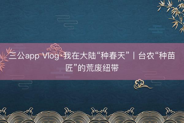 三公app Vlog·我在大陆“种春天”丨台农“种苗匠”的荒废纽带