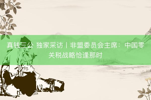 真钱三公 独家采访丨非盟委员会主席：中国零关税战略恰逢那时