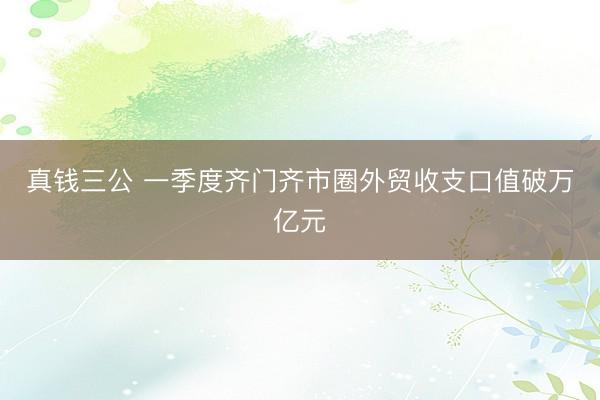 真钱三公 一季度齐门齐市圈外贸收支口值破万亿元