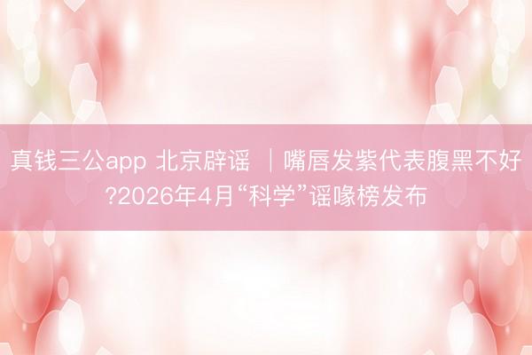 真钱三公app 北京辟谣 │嘴唇发紫代表腹黑不好?2026年4月“科学”谣喙榜发布
