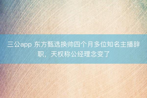 三公app 东方甄选换帅四个月多位知名主播辞职，天权称公经理念变了