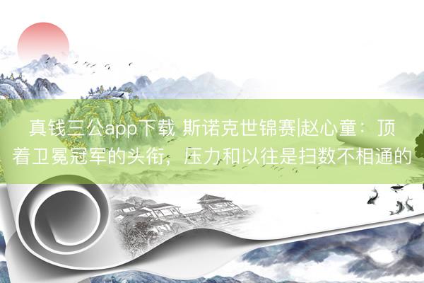 真钱三公app下载 斯诺克世锦赛|赵心童：顶着卫冕冠军的头衔，压力和以往是扫数不相通的